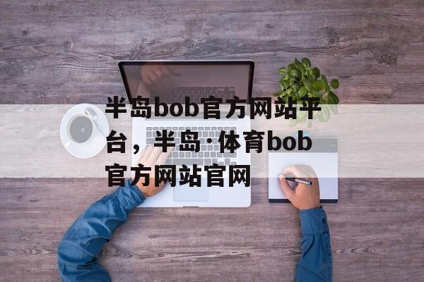 半岛bob官方网站平台，半岛·体育bob官方网站官网