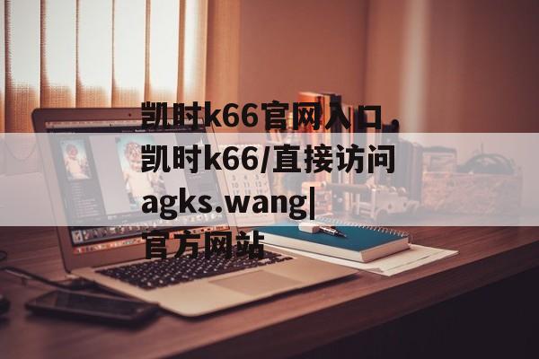 凯时k66官网入口，凯时k66/直接访问agks.wang|官方网站