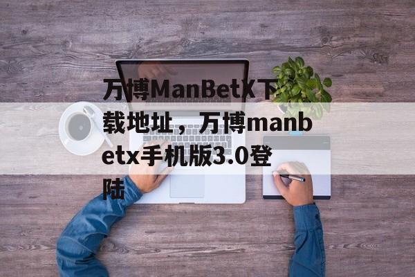 万博ManBetX下载地址，万博manbetx手机版3.0登陆