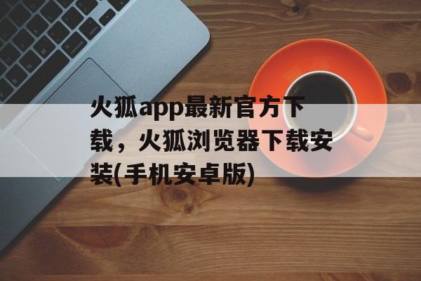 火狐app最新官方下载，火狐浏览器下载安装(手机安卓版)