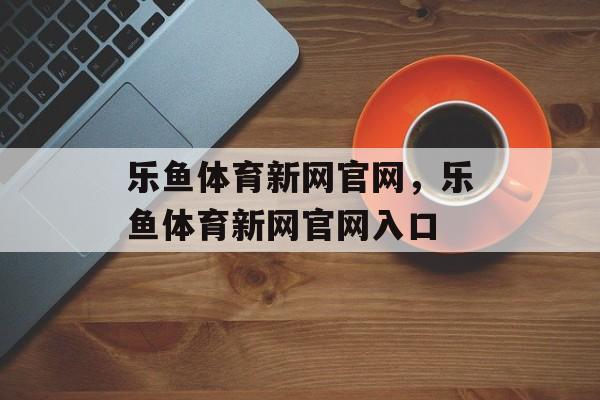 乐鱼体育新网官网，乐鱼体育新网官网入口